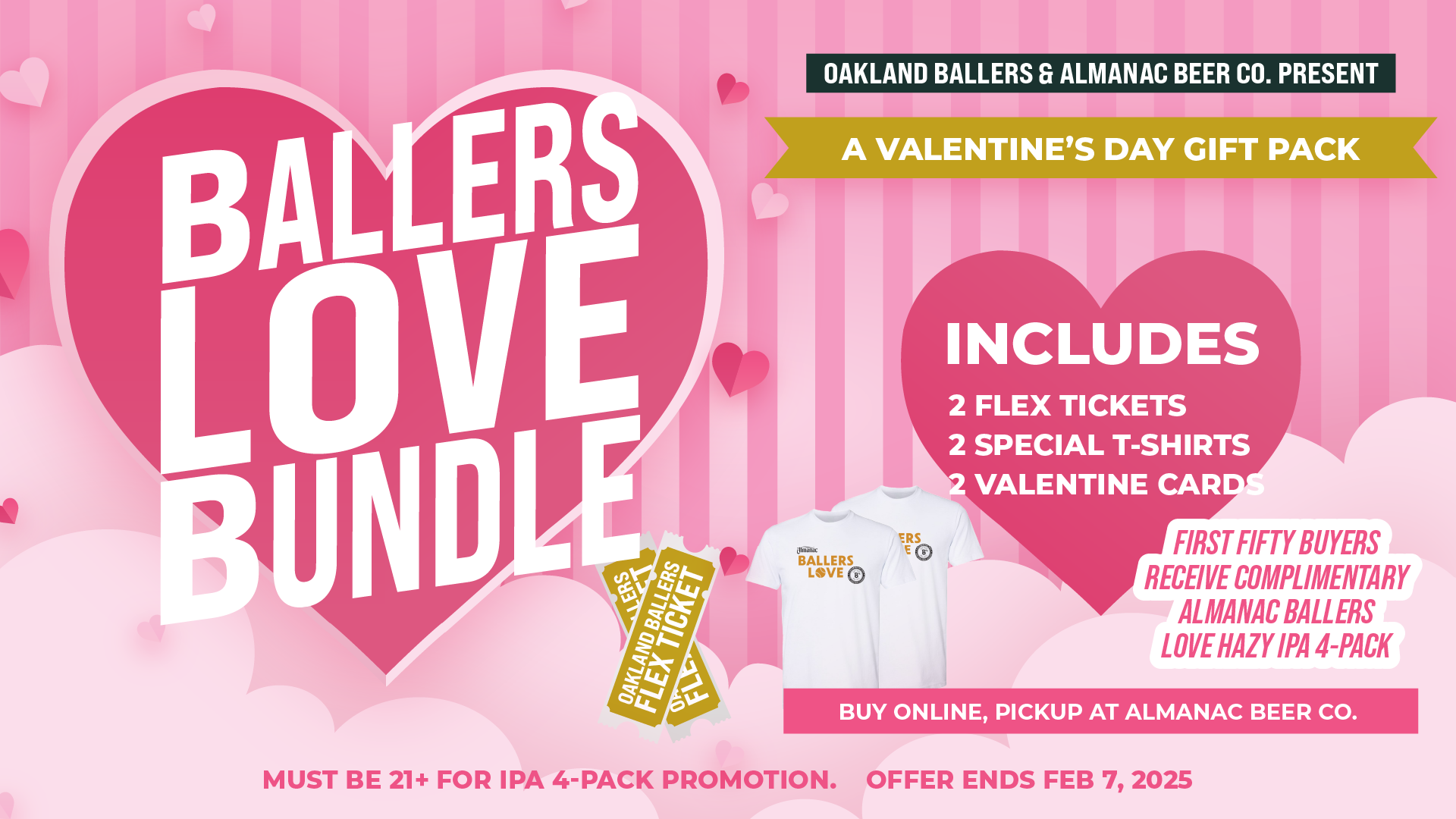 Oakland Ballers and Almanac beer co present, Ballers Love Bundle. A Valentine's Day Gift Pack. Includes 2 flex tickets, 2 special t-shirts, and 2 Valentine Cards. Buy online, pickup at almanac beer co.  First fifty buyers receive almanac ballers love hazy ipa 4-pack. Must be 21+ for IPA 4-pack promotion. Order by Feb 7, 2025.